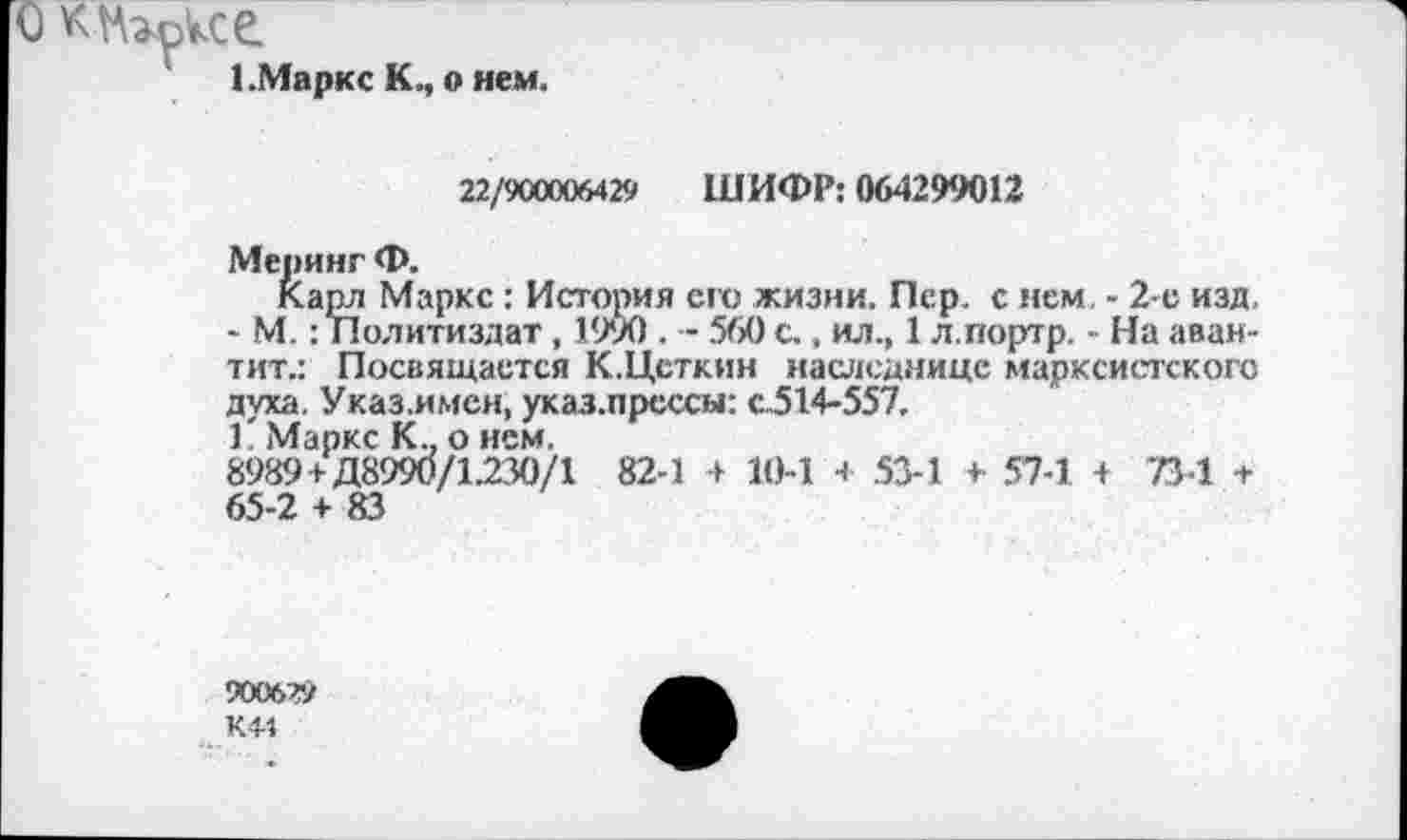 ﻿О К-Нгсксе
1.Маркс К., о нем.
22/900006429 ШИФР: 064299012
Меринг Ф.
Карл Маркс : История его жизни. Лер. с нем - 2-е изд, - М.: Политиздат, 1990 . - 560 с., ил., 1 л.портр. - На аван-тит.: Посвящается К.Цсткин наследнице марксистского духа. Указ.имен, указ.прессы: с.514-557.
Г Маркс К., о нем.
8989+Д8990/1.230/1 82-1 + 10-1 + 53-1 + 57-1 + 734 + 65-2 + 83
90062»
КМ